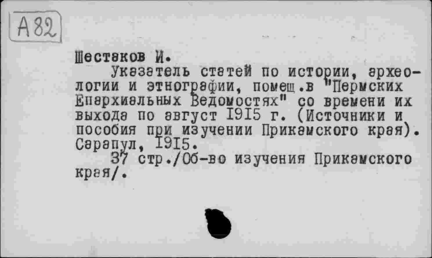 ﻿LW
Шестаков И»
Указатель статей по истории, археологии и этнографии, помет.в "Пермских Епархиальных ведомостях" со времени их выхода по август 1915 г. (Источники и пособия при изучении Прикамского края). Сарапул, 1915.
37 стр./Об-во изучения Прикамского края/.